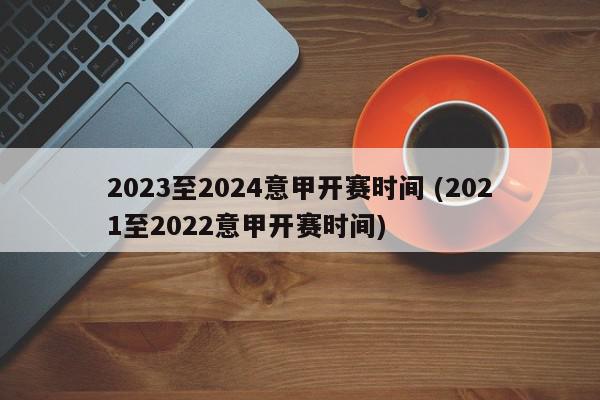 2023至2024意甲开赛时间 (2021至2022意甲开赛时间)