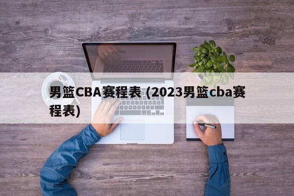 男篮CBA赛程表 (2023男篮cba赛程表)