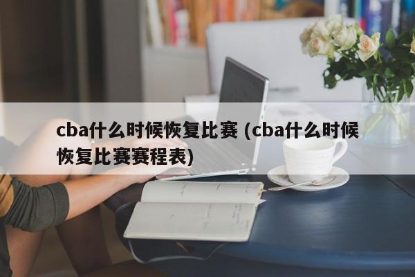 cba什么时候恢复比赛 (cba什么时候恢复比赛赛程表)