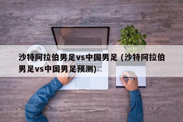 沙特阿拉伯男足vs中国男足 (沙特阿拉伯男足vs中国男足预测)