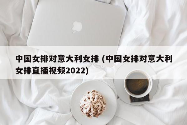 中国女排对意大利女排 (中国女排对意大利女排直播视频2022)