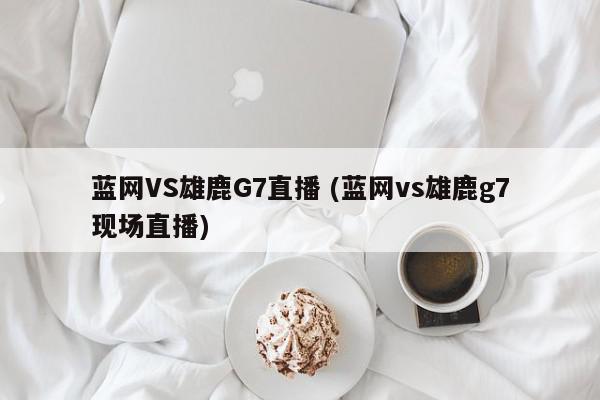 蓝网VS雄鹿G7直播 (蓝网vs雄鹿g7现场直播)