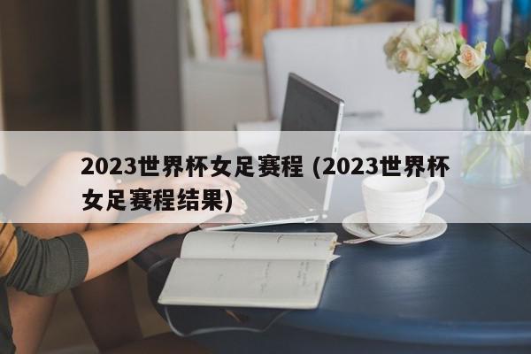 2023世界杯女足赛程 (2023世界杯女足赛程结果)