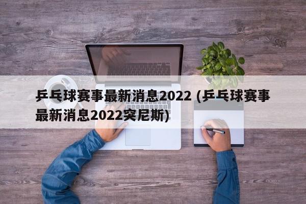 乒乓球赛事最新消息2022 (乒乓球赛事最新消息2022突尼斯)