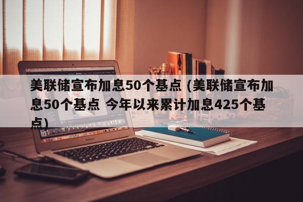 美联储宣布加息50个基点 (美联储宣布加息50个基点 今年以来累计加息425个基点)