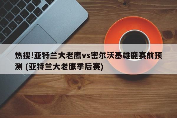 热搜!亚特兰大老鹰vs密尔沃基雄鹿赛前预测 (亚特兰大老鹰季后赛)