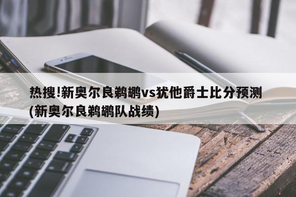 热搜!新奥尔良鹈鹕vs犹他爵士比分预测 (新奥尔良鹈鹕队战绩)