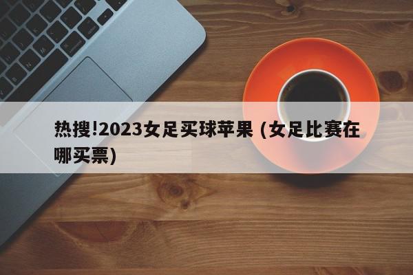 热搜!2023女足买球苹果 (女足比赛在哪买票)