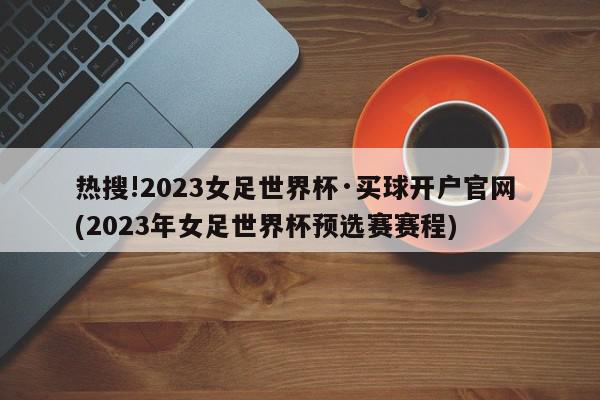 热搜!2023女足世界杯·买球开户官网 (2023年女足世界杯预选赛赛程)