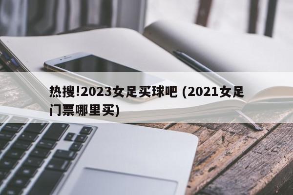 热搜!2023女足买球吧 (2021女足门票哪里买)