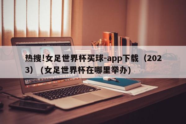 热搜!女足世界杯买球-app下载（2023） (女足世界杯在哪里举办)