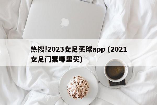 热搜!2023女足买球app (2021女足门票哪里买)