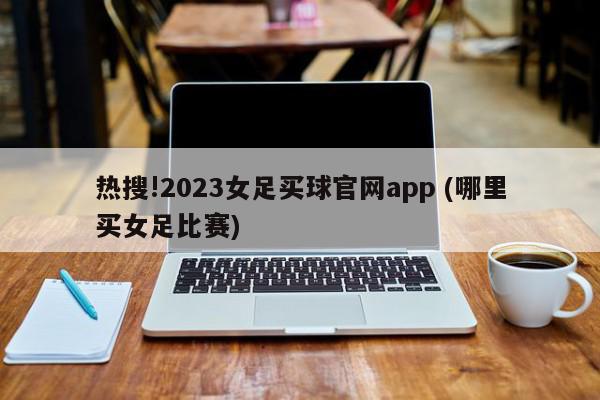 热搜!2023女足买球官网app (哪里买女足比赛)