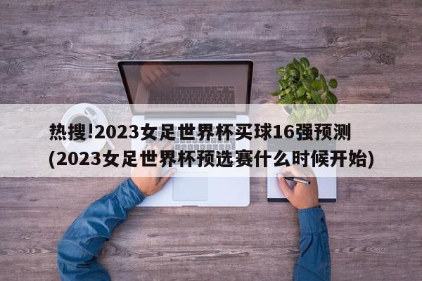 热搜!2023女足世界杯买球16强预测 (2023女足世界杯预选赛什么时候开始)