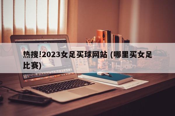 热搜!2023女足买球网站 (哪里买女足比赛)