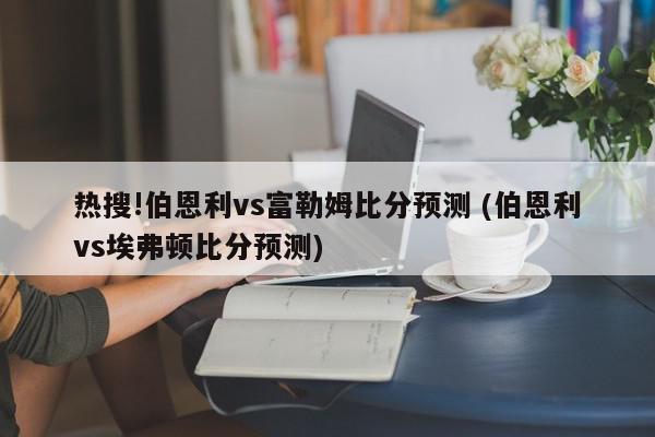 热搜!伯恩利vs富勒姆比分预测 (伯恩利vs埃弗顿比分预测)