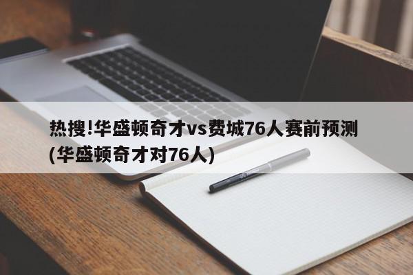 热搜!华盛顿奇才vs费城76人赛前预测 (华盛顿奇才对76人)