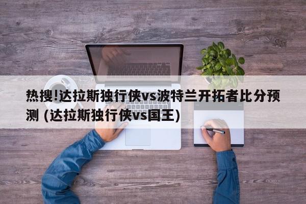 热搜!达拉斯独行侠vs波特兰开拓者比分预测 (达拉斯独行侠vs国王)