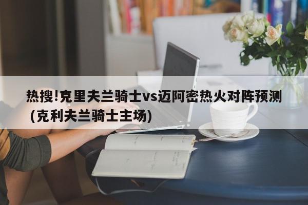 热搜!克里夫兰骑士vs迈阿密热火对阵预测 (克利夫兰骑士主场)