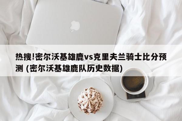 热搜!密尔沃基雄鹿vs克里夫兰骑士比分预测 (密尔沃基雄鹿队历史数据)