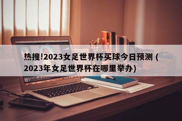 热搜!2023女足世界杯买球今日预测 (2023年女足世界杯在哪里举办)