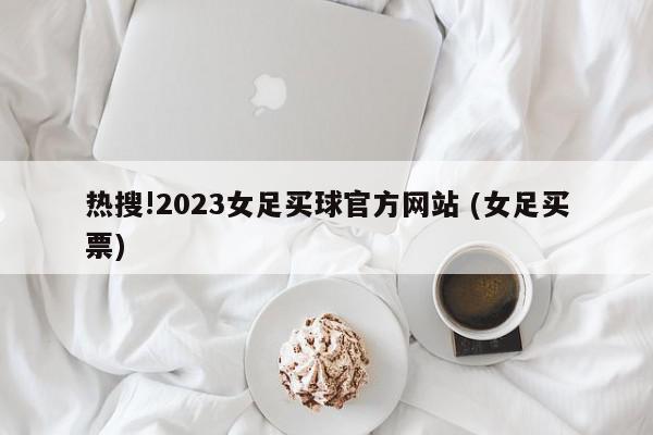 热搜!2023女足买球官方网站 (女足买票)