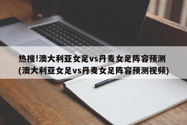 热搜!澳大利亚女足vs丹麦女足阵容预测 (澳大利亚女足vs丹麦女足阵容预测视频)