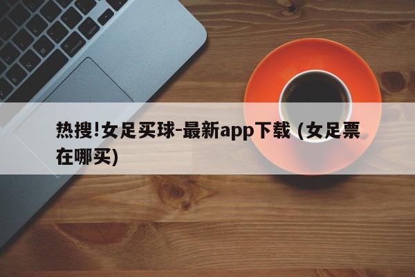 热搜!女足买球-最新app下载 (女足票在哪买)