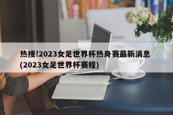 热搜!2023女足世界杯热身赛最新消息 (2023女足世界杯赛程)