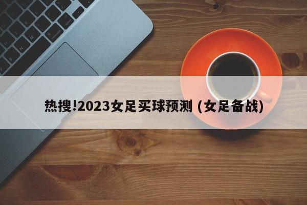 热搜!2023女足买球预测 (女足备战)