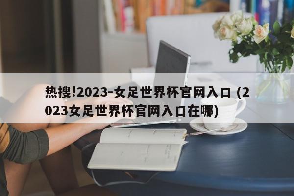 热搜!2023-女足世界杯官网入口 (2023女足世界杯官网入口在哪)