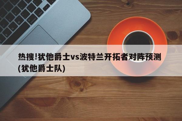 热搜!犹他爵士vs波特兰开拓者对阵预测 (犹他爵士队)