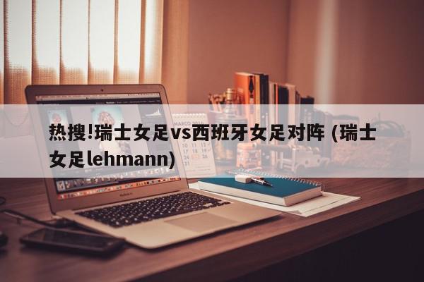 热搜!瑞士女足vs西班牙女足对阵 (瑞士女足lehmann)