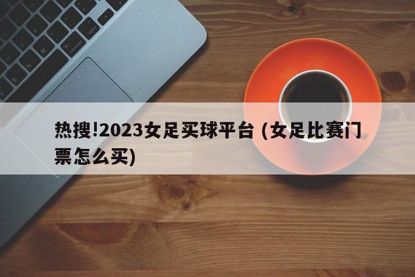 热搜!2023女足买球平台 (女足比赛门票怎么买)