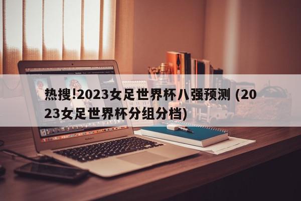 热搜!2023女足世界杯八强预测 (2023女足世界杯分组分档)