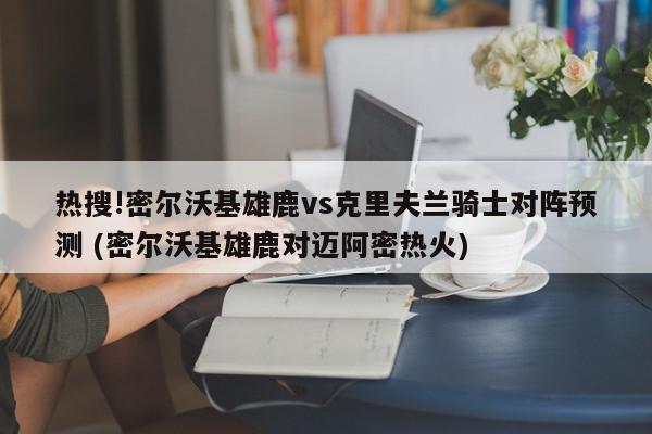 热搜!密尔沃基雄鹿vs克里夫兰骑士对阵预测 (密尔沃基雄鹿对迈阿密热火)