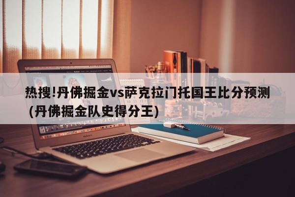 热搜!丹佛掘金vs萨克拉门托国王比分预测 (丹佛掘金队史得分王)