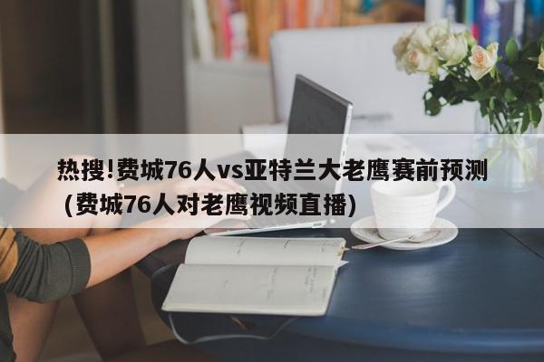 热搜!费城76人vs亚特兰大老鹰赛前预测 (费城76人对老鹰视频直播)