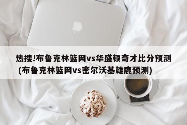 热搜!布鲁克林篮网vs华盛顿奇才比分预测 (布鲁克林篮网vs密尔沃基雄鹿预测)