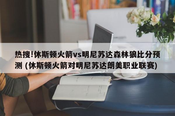 热搜!休斯顿火箭vs明尼苏达森林狼比分预测 (休斯顿火箭对明尼苏达朗美职业联赛)