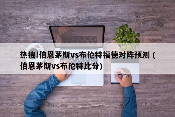 热搜!伯恩茅斯vs布伦特福德对阵预测 (伯恩茅斯vs布伦特比分)