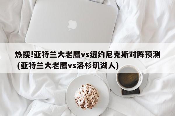 热搜!亚特兰大老鹰vs纽约尼克斯对阵预测 (亚特兰大老鹰vs洛杉矶湖人)