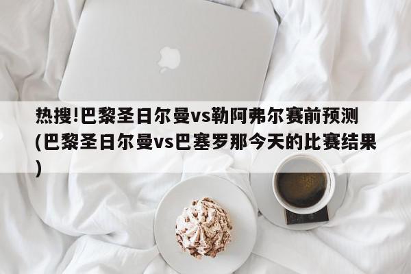 热搜!巴黎圣日尔曼vs勒阿弗尔赛前预测 (巴黎圣日尔曼vs巴塞罗那今天的比赛结果)