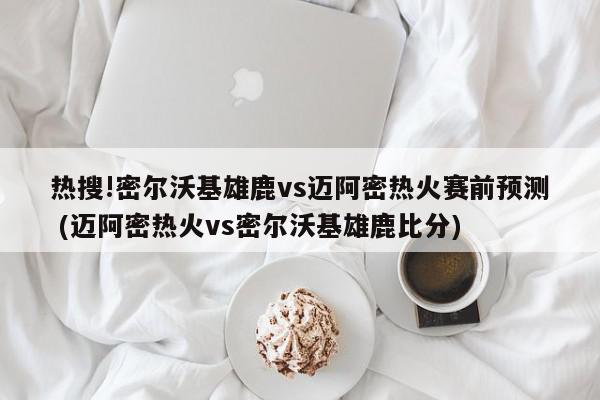 热搜!密尔沃基雄鹿vs迈阿密热火赛前预测 (迈阿密热火vs密尔沃基雄鹿比分)