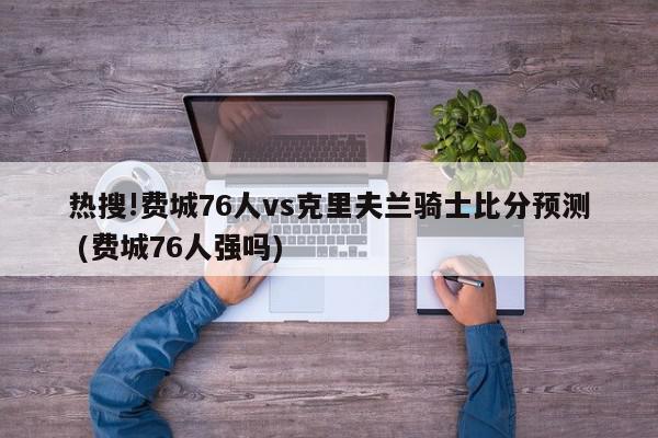 热搜!费城76人vs克里夫兰骑士比分预测 (费城76人强吗)