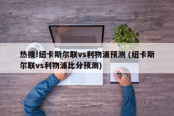 热搜!纽卡斯尔联vs利物浦预测 (纽卡斯尔联vs利物浦比分预测)