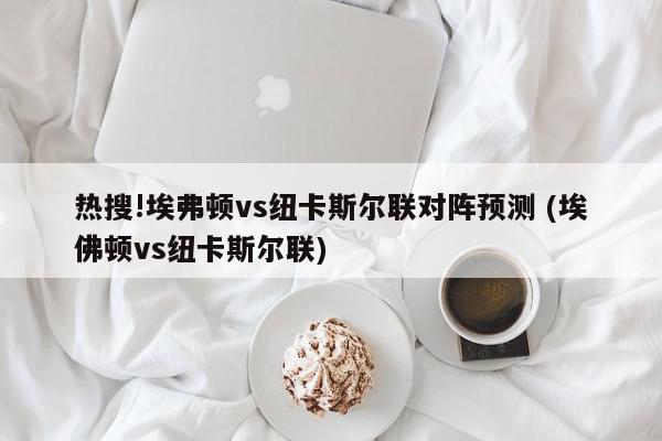 热搜!埃弗顿vs纽卡斯尔联对阵预测 (埃佛顿vs纽卡斯尔联)