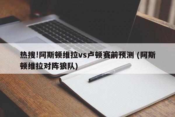 热搜!阿斯顿维拉vs卢顿赛前预测 (阿斯顿维拉对阵狼队)