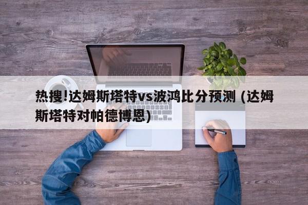 热搜!达姆斯塔特vs波鸿比分预测 (达姆斯塔特对帕德博恩)