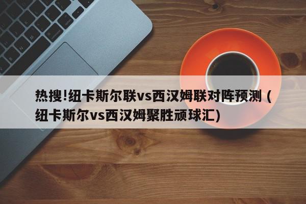 热搜!纽卡斯尔联vs西汉姆联对阵预测 (纽卡斯尔vs西汉姆聚胜顽球汇)